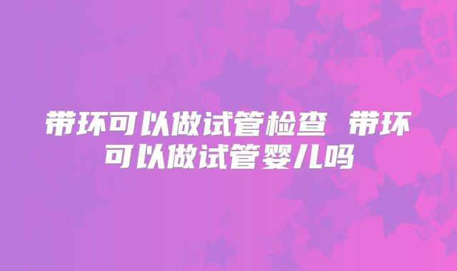 带环可以做试管检查 带环可以做试管婴儿吗