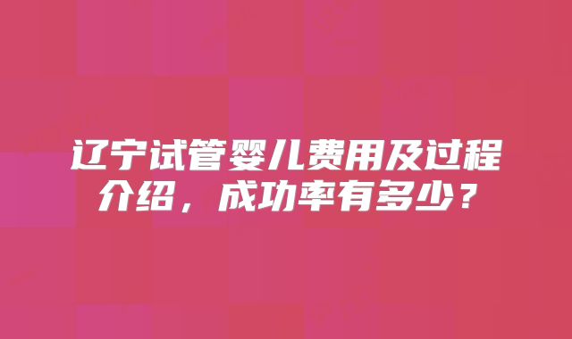 辽宁试管婴儿费用及过程介绍，成功率有多少？