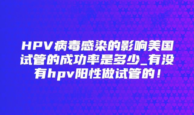 HPV病毒感染的影响美国试管的成功率是多少_有没有hpv阳性做试管的！