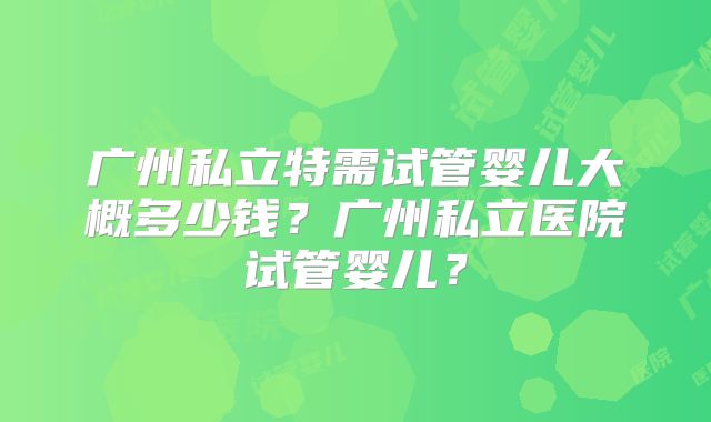 广州私立特需试管婴儿大概多少钱?广州私立医院试管婴儿?