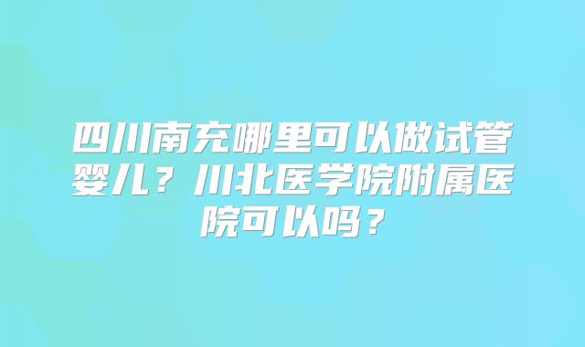 四川南充哪里可以做试管婴儿？川北医学院附属医院可以吗？