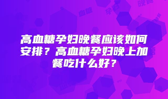 高血糖孕妇晚餐应该如何安排？高血糖孕妇晚上加餐吃什么好？