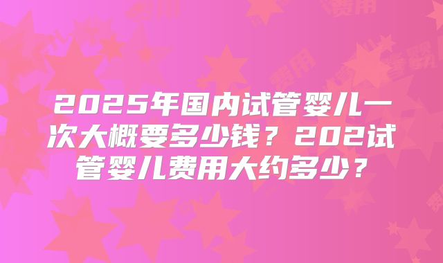 2025年国内试管婴儿一次大概要多少钱?202试管婴儿费用大约多少?