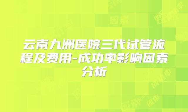 云南九洲医院三代试管流程及费用-成功率影响因素分析