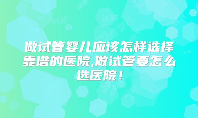 做试管婴儿应该怎样选择靠谱的医院,做试管要怎么选医院！