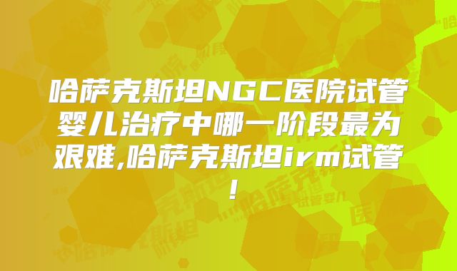 哈萨克斯坦NGC医院试管婴儿治疗中哪一阶段最为艰难,哈萨克斯坦irm试管！
