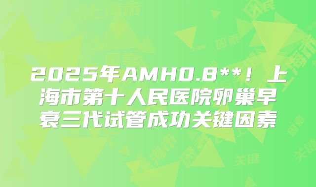 2025年AMH0.8**！上海市第十人民医院卵巢早衰三代试管成功关键因素