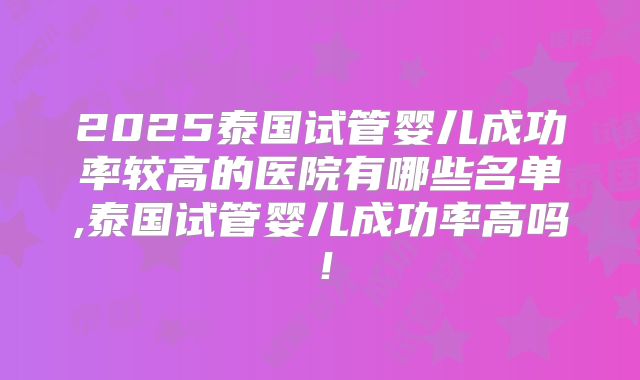 2025泰国试管婴儿成功率较高的医院有哪些名单,泰国试管婴儿成功率高吗!
