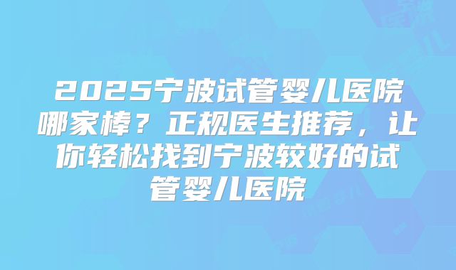 2025宁波试管婴儿医院哪家棒？正规医生推荐，让你轻松找到宁波较好的试管婴儿医院
