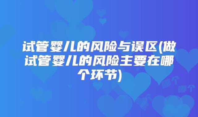 试管婴儿的风险与误区(做试管婴儿的风险主要在哪个环节)