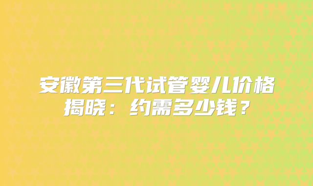 安徽第三代试管婴儿价格揭晓：约需多少钱？