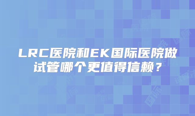 LRC医院和EK国际医院做试管哪个更值得信赖？