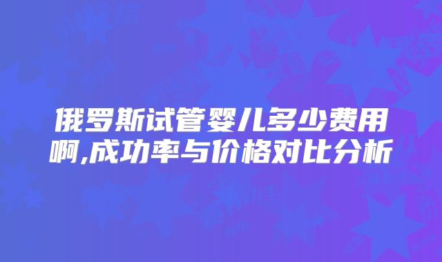 俄罗斯试管婴儿多少费用啊,成功率与价格对比分析