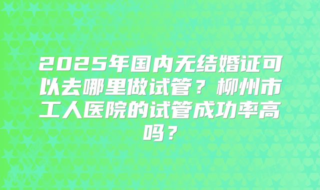 2025年国内无结婚证可以去哪里做试管?柳州市工人医院的试管成功率高吗?
