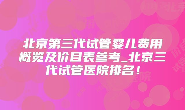 北京第三代试管婴儿费用概览及价目表参考_北京三代试管医院排名!