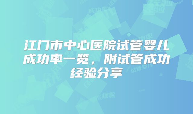 江门市中心医院试管婴儿成功率一览，附试管成功经验分享