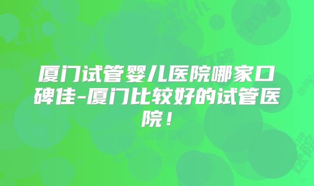 厦门试管婴儿医院哪家口碑佳-厦门比较好的试管医院！