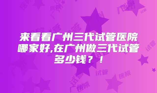 来看看广州三代试管医院哪家好,在广州做三代试管多少钱？！