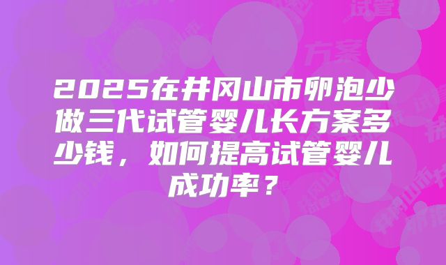 2025在井冈山市卵泡少做三代试管婴儿长方案多少钱，如何提高试管婴儿成功率？