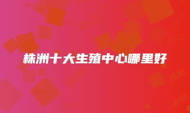 株洲十大生殖中心哪里好