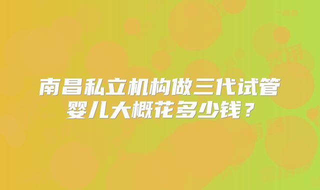 南昌私立机构做三代试管婴儿大概花多少钱？