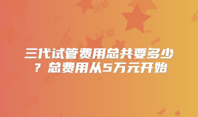 三代试管费用总共要多少？总费用从5万元开始