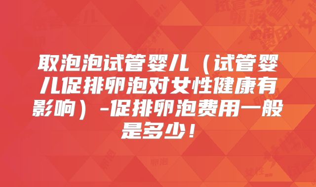 取泡泡试管婴儿（试管婴儿促排卵泡对女性健康有影响）-促排卵泡费用一般是多少！