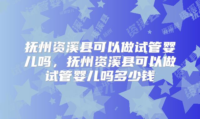 抚州资溪县可以做试管婴儿吗，抚州资溪县可以做试管婴儿吗多少钱