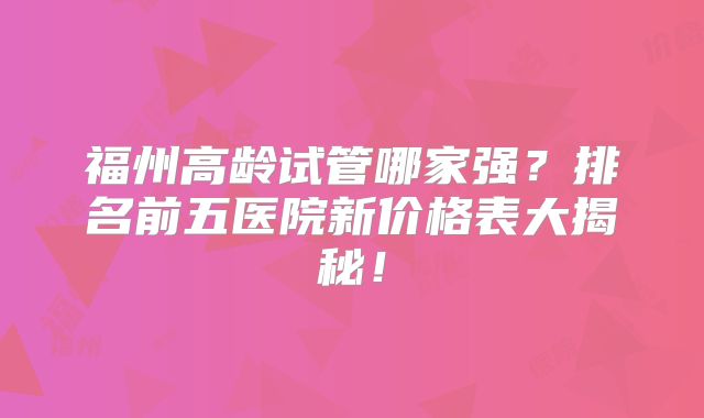 福州高龄试管哪家强?排名前五医院新价格表大揭秘!