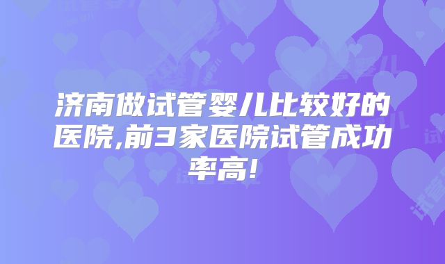 济南做试管婴儿比较好的医院,前3家医院试管成功率高!