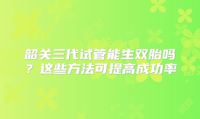 韶关三代试管能生双胎吗？这些方法可提高成功率