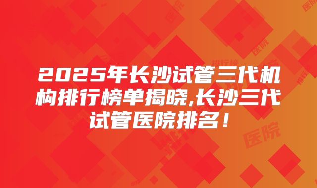 2025年长沙试管三代机构排行榜单揭晓,长沙三代试管医院排名！