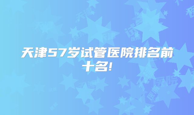 天津57岁试管医院排名前十名!