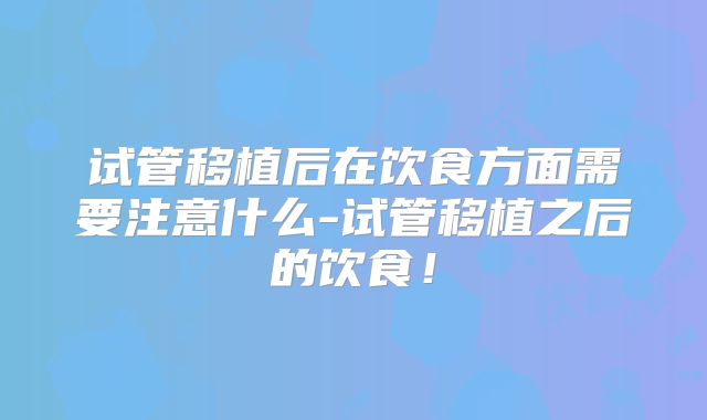 试管移植后在饮食方面需要注意什么-试管移植之后的饮食！