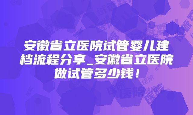 安徽省立医院试管婴儿建档流程分享_安徽省立医院做试管多少钱！