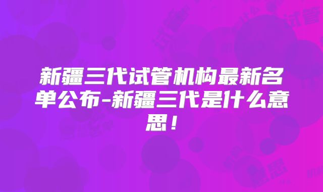 新疆三代试管机构最新名单公布-新疆三代是什么意思！