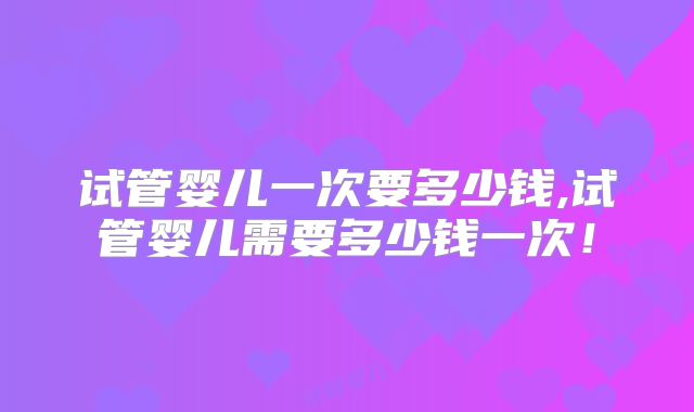 试管婴儿一次要多少钱,试管婴儿需要多少钱一次！