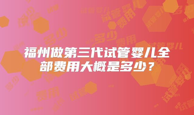 福州做第三代试管婴儿全部费用大概是多少?