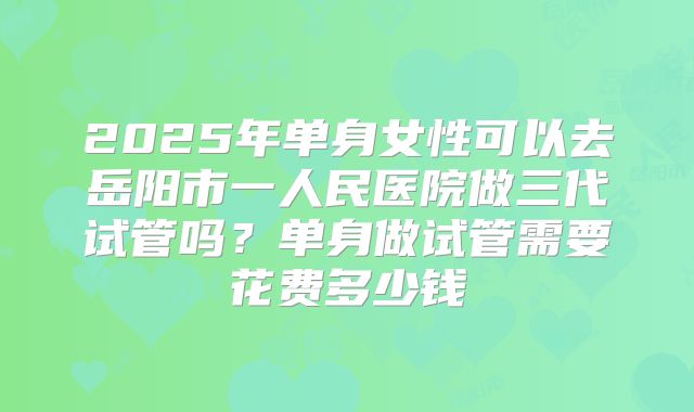 2025年单身女性可以去岳阳市一人民医院做三代试管吗?单身做试管需要花费多少钱