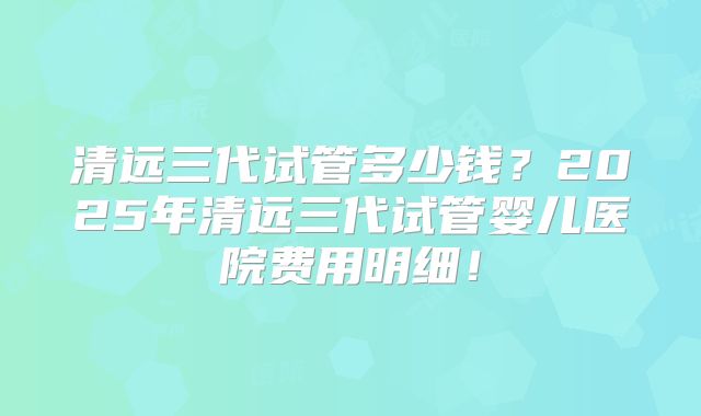 清远三代试管多少钱？2025年清远三代试管婴儿医院费用明细！