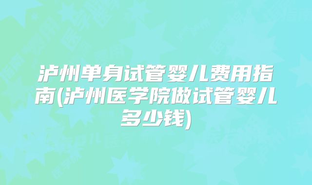 泸州单身试管婴儿费用指南(泸州医学院做试管婴儿多少钱)