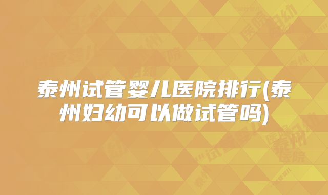 泰州试管婴儿医院排行(泰州妇幼可以做试管吗)