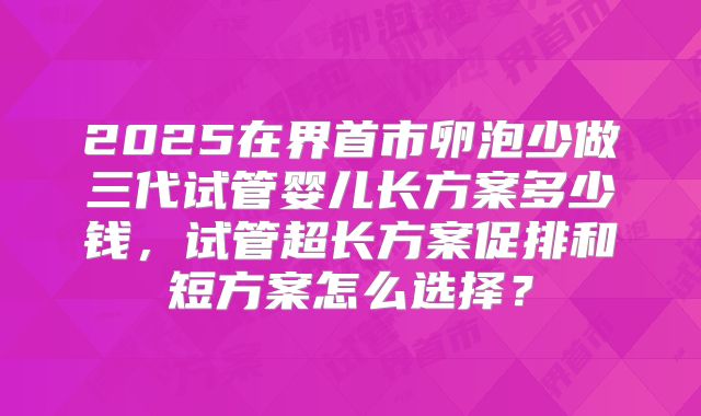 2025在界首市卵泡少做三代试管婴儿长方案多少钱，试管超长方案促排和短方案怎么选择？