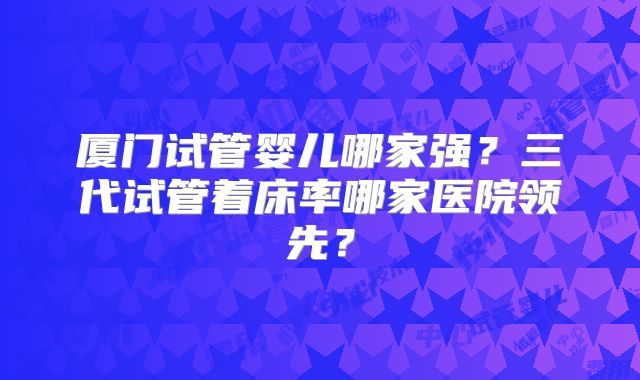 厦门试管婴儿哪家强？三代试管着床率哪家医院领先？