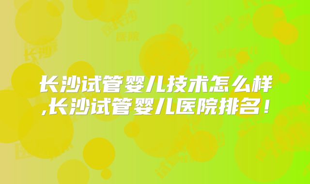 长沙试管婴儿技术怎么样,长沙试管婴儿医院排名！