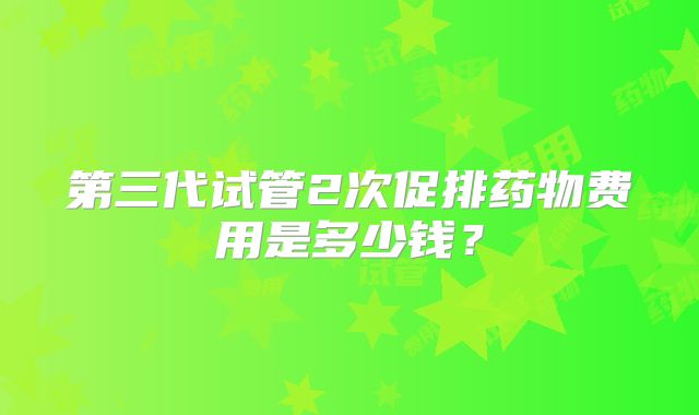 第三代试管2次促排药物费用是多少钱？