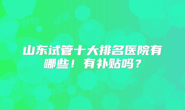山东试管十大排名医院有哪些！有补贴吗？