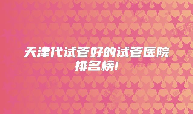 天津代试管好的试管医院排名榜!