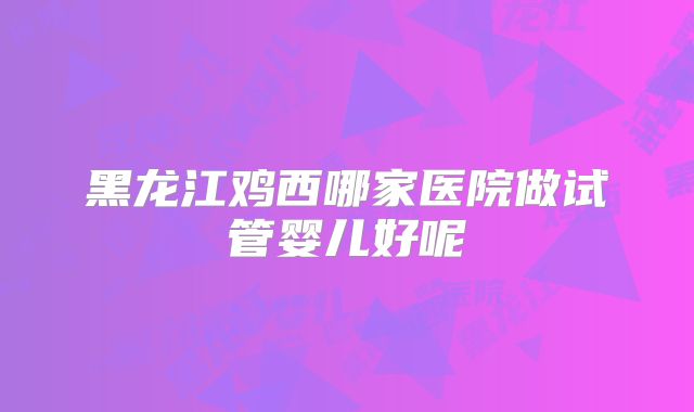 黑龙江鸡西哪家医院做试管婴儿好呢
