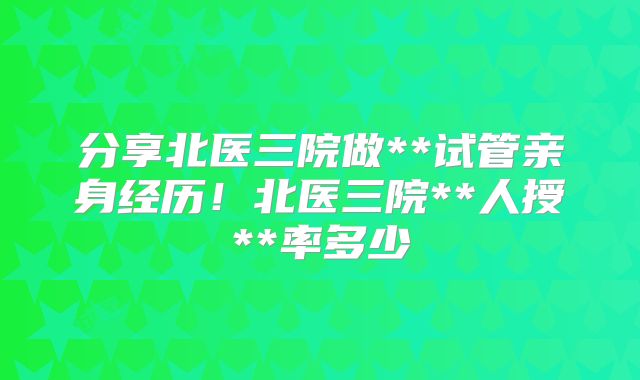 分享北医三院做**试管亲身经历！北医三院**人授**率多少